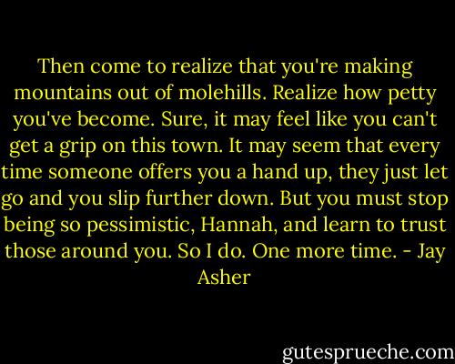 Then come to realize that you're making mountains out of molehills. Realize how petty you've become. Sure, it may feel like you can't get a grip on this town. It may seem that every time someone offers you a hand up, they just let go and you slip further down. But you must stop being so pessimistic, Hannah, and learn to trust those around you. So I do. One more time. - Jay Asher