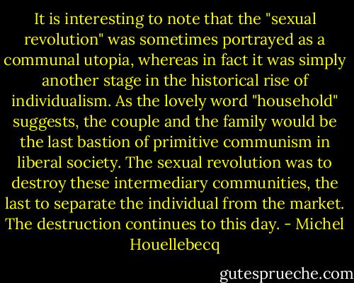 It is interesting to note that the "sexual revolution" was sometimes portrayed as a communal utopia, whereas in fact it was simply another stage in the historical rise of individualism. As the lovely word "household" suggests, the couple and the family would be the last bastion of primitive communism in liberal society. The sexual revolution was to destroy these intermediary communities, the last to separate the individual from the market. The destruction continues to this day. - Michel Houellebecq