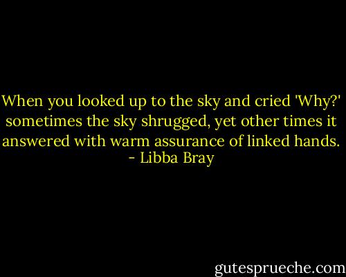 When you looked up to the sky and cried 'Why?' sometimes the sky shrugged, yet other times it answered with warm assurance of linked hands. - Libba Bray