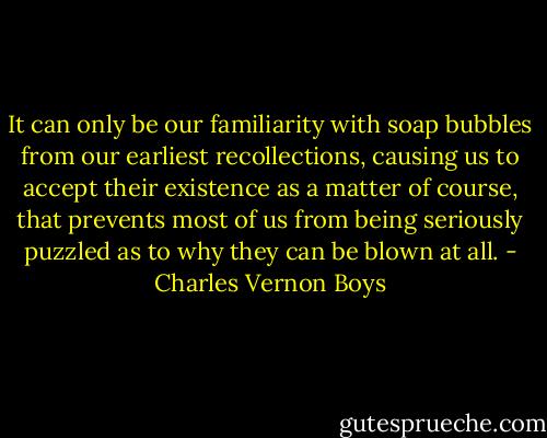 It can only be our familiarity with soap bubbles from our earliest recollections, causing us to accept their existence as a matter of course, that prevents most of us from being seriously puzzled as to why they can be blown at all. - Charles Vernon Boys