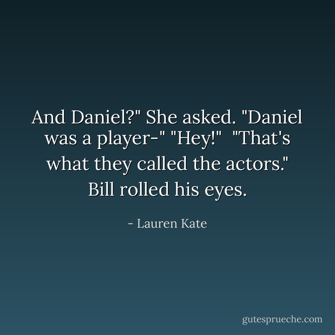 And Daniel?" She asked.<br />"Daniel was a player-"<br />"Hey!" <br />"That's what they called the actors." Bill rolled his eyes. - Lauren Kate