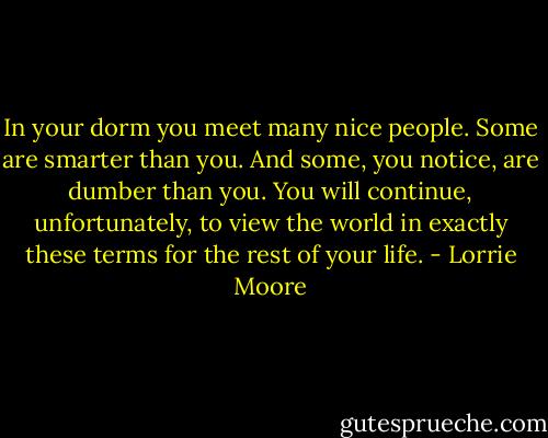 In your dorm you meet many nice people. Some are smarter than you. And some, you notice, are dumber than you. You will continue, unfortunately, to view the world in exactly these terms for the rest of your life. - Lorrie Moore