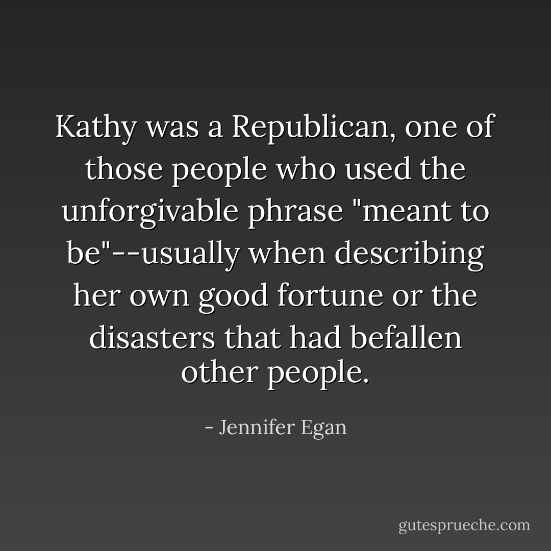 Kathy was a Republican, one of those people who used the unforgivable phrase "meant to be"--usually when describing her own good fortune or the disasters that had befallen other people. - Jennifer Egan