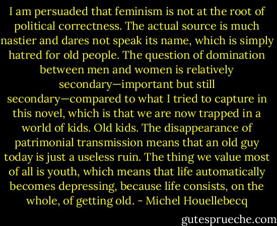 I am persuaded that feminism is not at the root of political correctness. The actual source is much nastier and dares not speak its name, which is simply hatred for old people. The question of domination between men and women is relatively secondary—important but still secondary—compared to what I tried to capture in this novel, which is that we are now trapped in a world of kids. Old kids. The disappearance of patrimonial transmission means that an old guy today is just a useless ruin. The thing we value most of all is youth, which means that life automatically becomes depressing, because life consists, on the whole, of getting old. - Michel Houellebecq