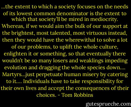 …the extent to which a society focuses on the needs of its lowest common denominator is the extent to which that society’ll be mired in mediocrity. Whereas, if we would aim the bulk of our support at the brightest, most talented, most virtuous instead, then they would have the wherewithal to solve a lot of our problems, to uplift the whole culture, enlighten it or something, so that eventually there wouldn’t be so many losers and weaklings impeding evolution and dragging the whole species down…. Martyrs…just perpetuate human misery by catering to it…. Individuals have to take responsibility for their own lives and accept the consequences of their choices. - Tom Robbins