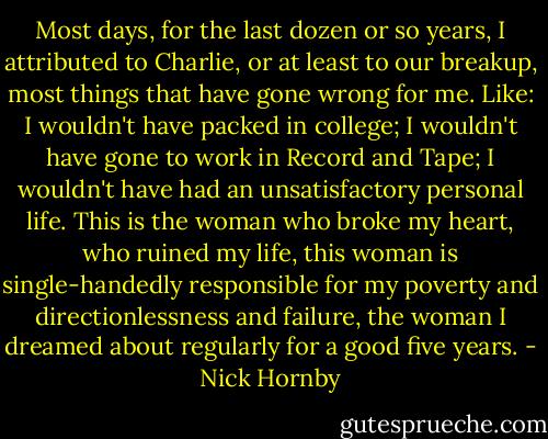 Most days, for the last dozen or so years, I attributed to Charlie, or at least to our breakup, most things that have gone wrong for me. Like: I wouldn't have packed in college; I wouldn't have gone to work in Record and Tape; I wouldn't have had an unsatisfactory personal life. This is the woman who broke my heart, who ruined my life, this woman is single-handedly responsible for my poverty and directionlessness and failure, the woman I dreamed about regularly for a good five years. - Nick Hornby