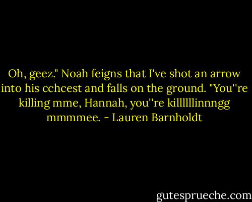 Oh, geez." Noah feigns that I've shot an arrow into his cchcest and falls on the ground. "You''re killing mme, Hannah, you''re killllllinnngg mmmmee. - Lauren Barnholdt