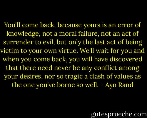 You'll come back, because yours is an error of knowledge, not a moral failure, not an act of surrender to evil, but only the last act of being victim to your own virtue. We'll wait for you and when you come back, you will have discovered that there need never be any conflict among your desires, nor so tragic a clash of values as the one you've borne so well. - Ayn Rand