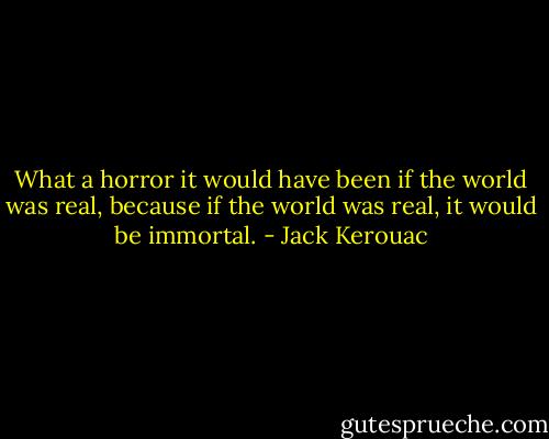 What a horror it would have been if the world was real, because if the world was real, it would be immortal. - Jack Kerouac
