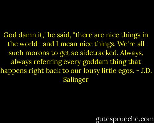 God damn it," he said, "there are nice things in the world- and I mean nice things. We're all such morons to get so sidetracked. Always, always referring every goddam thing that happens right back to our lousy little egos. - J.D. Salinger