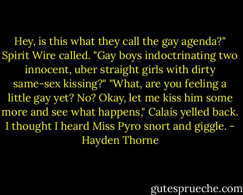 Hey, is this what they call the gay agenda?" Spirit Wire called. "Gay boys indoctrinating two innocent, uber straight girls with dirty same-sex kissing?"<br />"What, are you feeling a little gay yet? No? Okay, let me kiss him some more and see what happens," Calais yelled back. I thought I heard Miss Pyro snort and giggle. - Hayden Thorne