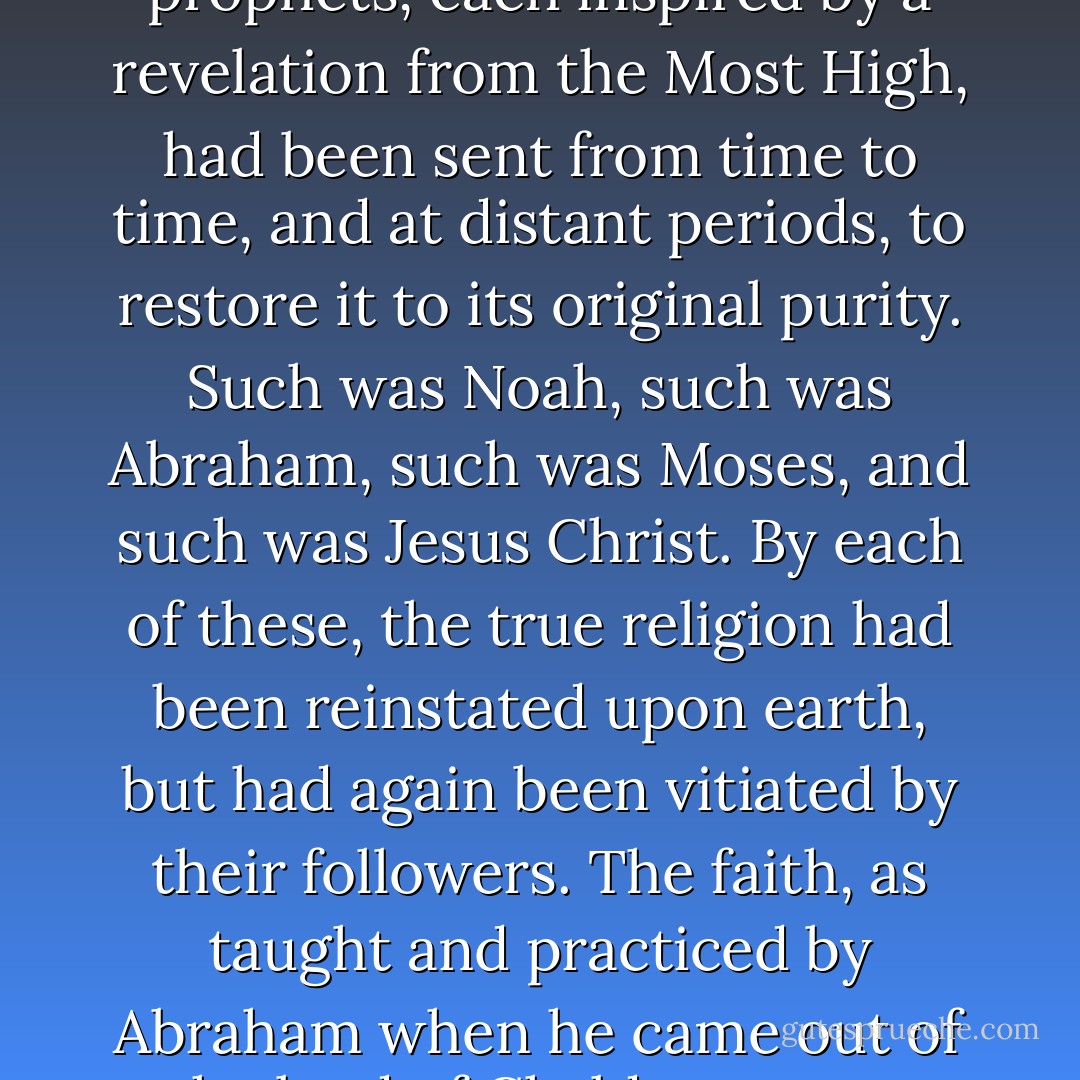 It was his belief, furthermore, that this religion, so elevated and simple, had repeatedly been corrupted and debased by man, and especially outraged by idolatry; wherefore a succession of prophets, each inspired by a revelation from the Most High, had been sent from time to time, and at distant periods, to restore it to its original purity. Such was Noah, such was Abraham, such was Moses, and such was Jesus Christ. By each of these, the true religion had been reinstated upon earth, but had again been vitiated by their followers. The faith, as taught and practiced by Abraham when he came out of the land of Chaldea, seems especially to have formed a religious standard in his mind, from his veneration for the patriarch as the father of Ishmael, the progenitor of his race. - Washington Irving