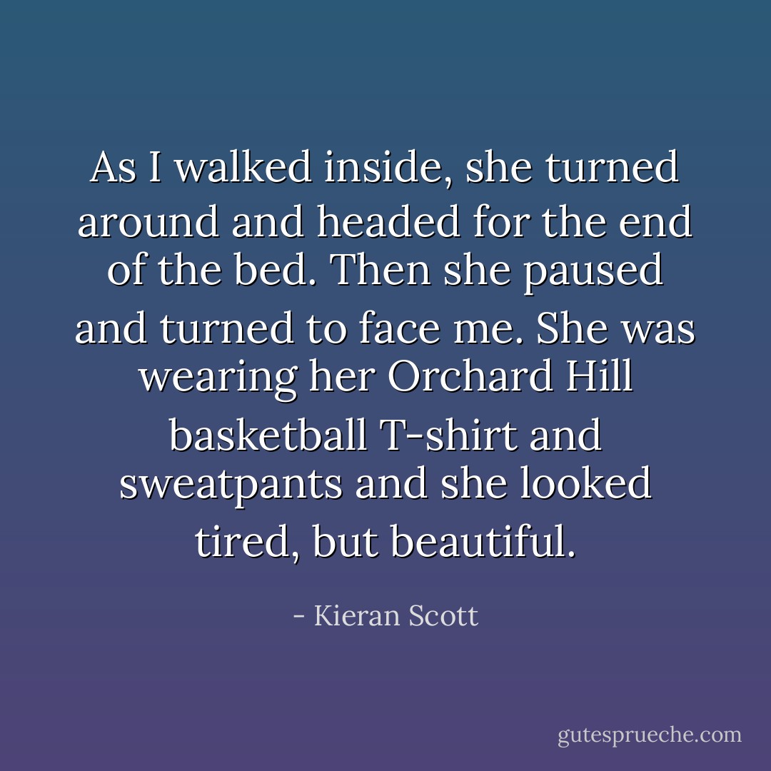 As I walked inside, she turned around and headed for the end of the bed. Then she paused and turned to face me. She was wearing her Orchard Hill basketball T-shirt and sweatpants and she looked tired, but beautiful. - Kieran Scott