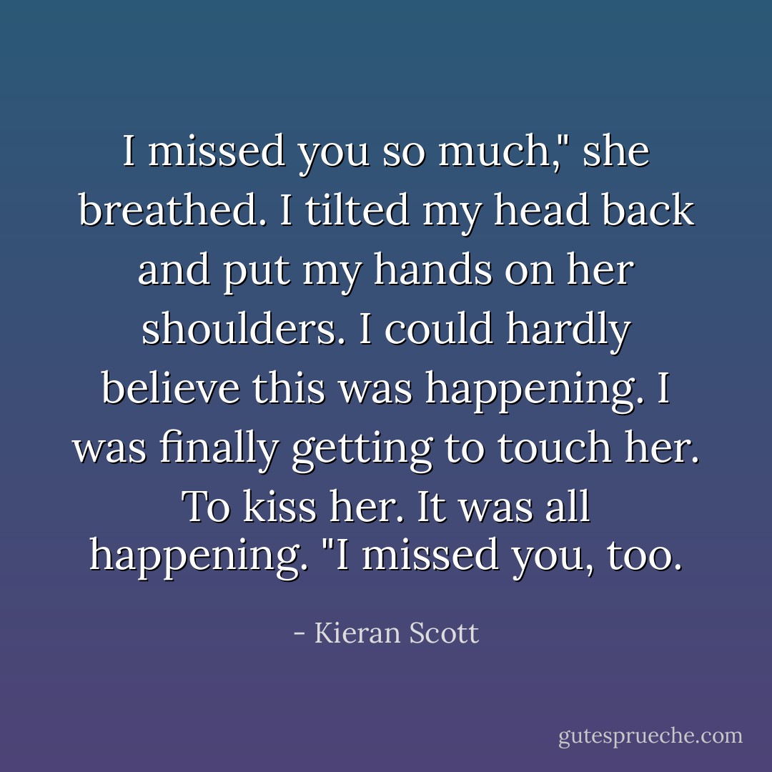 I missed you so much," she breathed.<br />I tilted my head back and put my hands on her shoulders. I could hardly believe this was happening. I was finally getting to touch her. To kiss her. It was all happening. "I missed you, too. - Kieran Scott