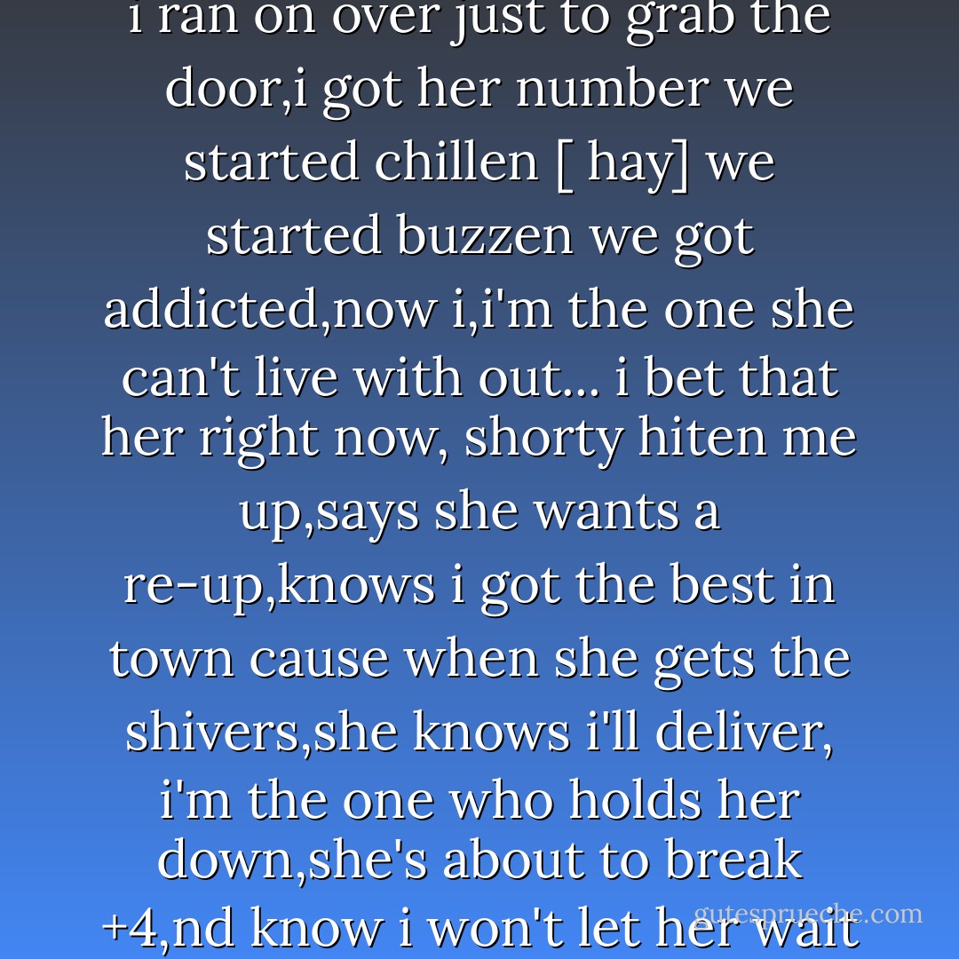 i met this girl down the block from me. used to tell myself she was to hot for me,but then i saw her at the corner store,so i ran on over just to grab the door,i got her number we started chillen [ hay] we started buzzen we got addicted,now i,i'm the one she can't live with out... i bet that her right now, shorty hiten me up,says she wants a re-up,knows i got the best in town cause when she gets the shivers,she knows i'll deliver, i'm the one who holds her down,she's about to break +4,nd know i won't let her wait +4,its geten kinda late,late,late, late,and she just wanna shake, shake,shake,shake.. - Jesse McCartney