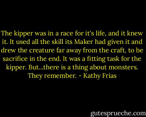 The kipper was in a race for it's life, and it knew it. It used all the skill its Maker had given it and drew the creature far away from the craft, to be sacrifice in the end. It was a fitting task for the kipper. But...there is a thing about monsters. They remember. - Kathy Frias
