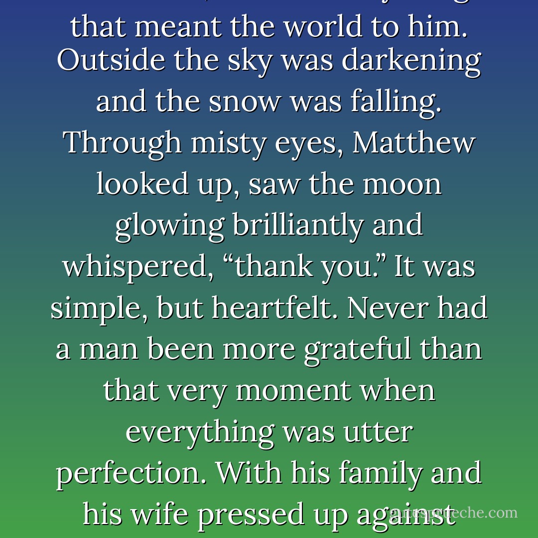As he looked around the huge ducal bed,<br />he saw everything that meant the world to him.<br />Outside the sky was darkening and the snow was falling. Through misty<br />eyes, Matthew looked up, saw the moon glowing brilliantly and whispered,<br />“thank you.”<br />It was simple, but heartfelt. Never had a man been more grateful than that<br />very moment when everything was utter perfection. With his family and his wife<br />pressed up against him. - Charlotte Featherstone