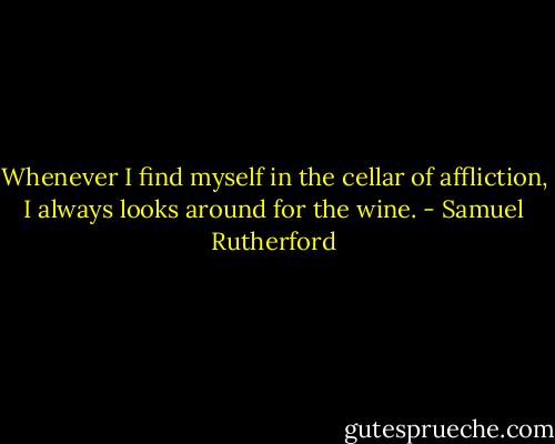 Whenever I find myself in the cellar of affliction, I always looks around for the wine. - Samuel Rutherford