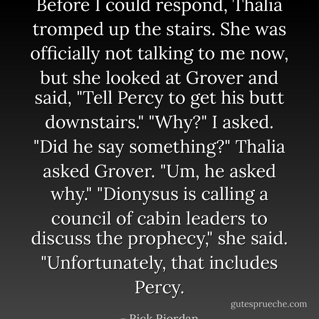 Before I could respond, Thalia tromped up the stairs. She was officially not talking to me now, but she looked at Grover and said, "Tell Percy to get his butt downstairs."<br />"Why?" I asked.<br />"Did he say something?" Thalia asked Grover.<br />"Um, he asked why."<br />"Dionysus is calling a council of cabin leaders to discuss the prophecy," she said. "Unfortunately, that includes Percy. - Rick Riordan