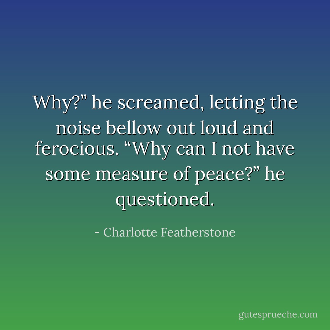 Why?” he screamed, letting the noise bellow out loud and ferocious. “Why can I not have some measure of peace?” he questioned. - Charlotte Featherstone