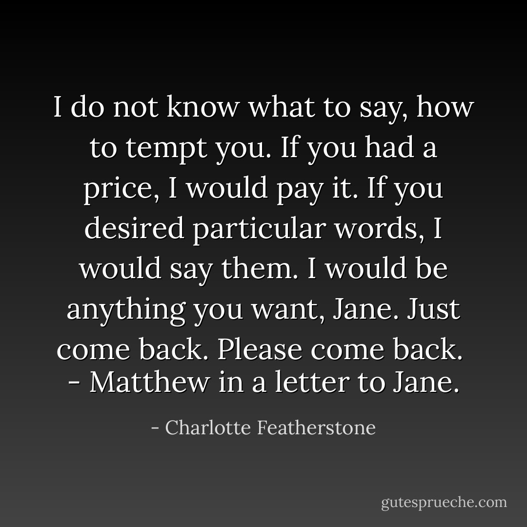 I do not know what to say, how to tempt you. If you had a price, I would pay it. If you desired particular words, I would say them. I would be anything you want, Jane. Just come back. Please come back.<br /><br />- Matthew in a letter to Jane. - Charlotte Featherstone