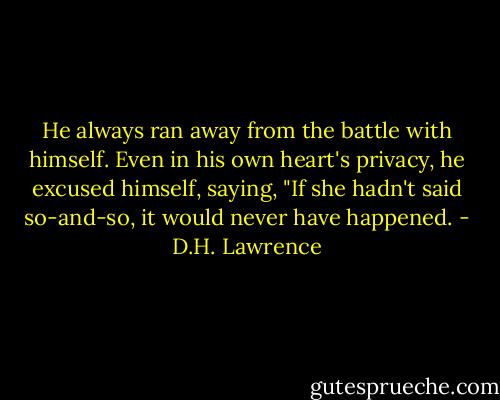 He always ran away from the battle with himself. Even in his own heart's privacy, he excused himself, saying, "If she hadn't said so-and-so, it would never have happened. - D.H. Lawrence