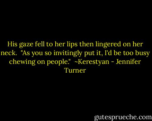 His gaze fell to her lips then lingered on her neck.<br /><br />"As you so invitingly put it, I'd be too busy chewing on people."<br /><br />~Kerestyan - Jennifer Turner