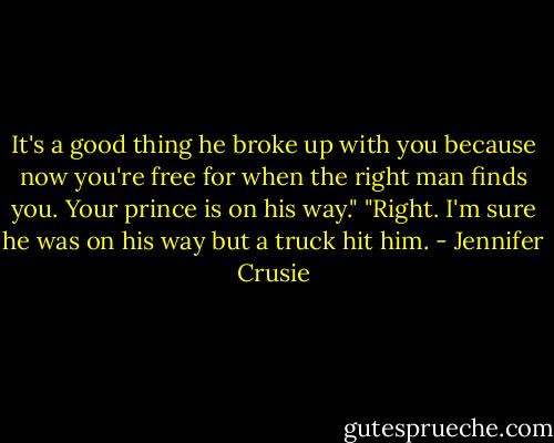 It's a good thing he broke up with you because now you're free for when the right man finds you. Your prince is on his way."<br />"Right. I'm sure he was on his way but a truck hit him. - Jennifer Crusie