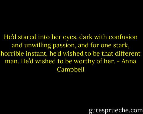 He’d stared into her eyes, dark with confusion and unwilling passion, and for one stark, horrible instant, he’d wished to be that different man. He’d wished to be worthy of her. - Anna Campbell