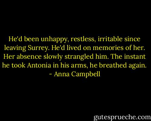 He'd been unhappy, restless, irritable since leaving Surrey. He'd lived on memories of her. Her absence slowly strangled him. The instant he took Antonia in his arms, he breathed again. - Anna Campbell