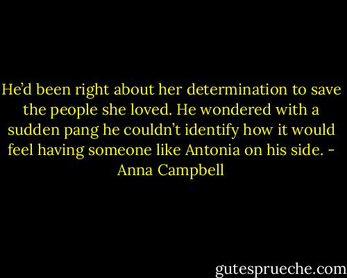He’d been right about her determination to save the people she loved. He wondered with a sudden pang he couldn’t identify how it would feel having someone like Antonia on his side. - Anna Campbell