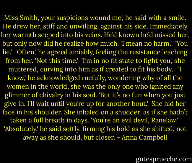 Miss Smith, your suspicions wound me,' he said with a smile. He drew her, stiff and unwilling, against his side. Immediately her warmth seeped into his veins. He’d known he’d missed her, but only now did he realize how much. 'I mean no harm.'<br /><br />'You lie.'<br /><br />'Often,' he agreed amiably, feeling the resistance leaching from her. 'Not this time.'<br /><br />'I’m in no fit state to fight you,' she muttered, curving into him as if created to fit his body. <br /><br />'I know,' he acknowledged ruefully, wondering why of all the women in the world, she was the only one who ignited any glimmer of chivalry in his soul. 'But it’s no fun when you just give in. I’ll wait until you’re up for another bout.'<br /><br />She hid her face in his shoulder. She inhaled on a shudder, as if she hadn’t taken a full breath in days. 'You’re an evil devil, Ranelaw.'<br /><br />'Absolutely,' he said softly, firming his hold as she shifted, not away as she should, but closer. - Anna Campbell