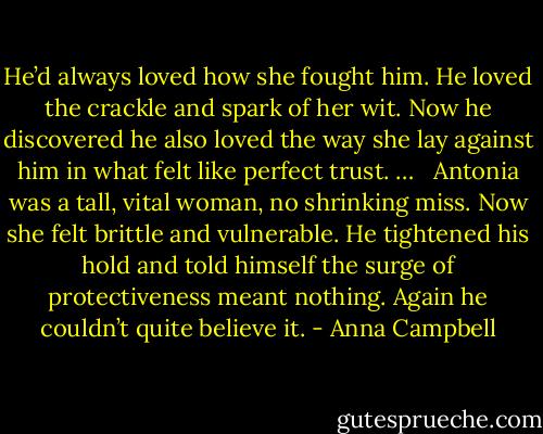 He’d always loved how she fought him. He loved the crackle and spark of her wit. Now he discovered he also loved the way she lay against him in what felt like perfect trust. … <br /><br />Antonia was a tall, vital woman, no shrinking miss. Now she felt brittle and vulnerable. He tightened his hold and told himself the surge of protectiveness meant nothing. Again he couldn’t quite believe it. - Anna Campbell
