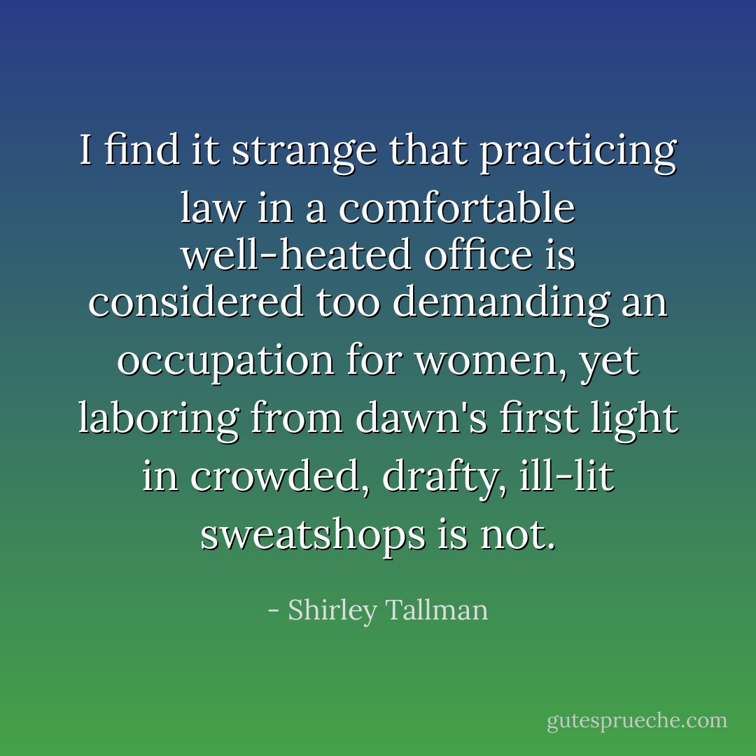 I find it strange that practicing law in a comfortable well-heated office is considered too demanding an occupation for women, yet laboring from dawn's first light in crowded, drafty, ill-lit sweatshops is not. - Shirley Tallman