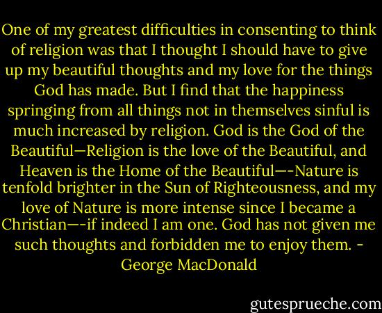 One of my greatest difficulties in consenting to think of religion was that I thought I should have to give up my beautiful thoughts and my love for the things God has made. But I find that the happiness springing from all things not in themselves sinful is much increased by religion. God is the God of the Beautiful—Religion is the love of the Beautiful, and Heaven is the Home of the Beautiful—-Nature is tenfold brighter in the Sun of Righteousness, and my love of Nature is more intense since I became a Christian—-if indeed I am one. God has not given me such thoughts and forbidden me to enjoy them. - George MacDonald