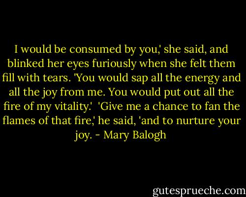 I would be consumed by you,' she said, and blinked her eyes furiously when she felt them fill with tears. 'You would sap all the energy and all the joy from me. You would put out all the fire of my vitality.'<br /><br />'Give me a chance to fan the flames of that fire,' he said, 'and to nurture your joy. - Mary Balogh
