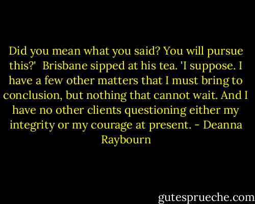 Did you mean what you said? You will pursue this?'<br /><br />Brisbane sipped at his tea. 'I suppose. I have a few other matters that I must bring to conclusion, but nothing that cannot wait. And I have no other clients questioning either my integrity or my courage at present. - Deanna Raybourn