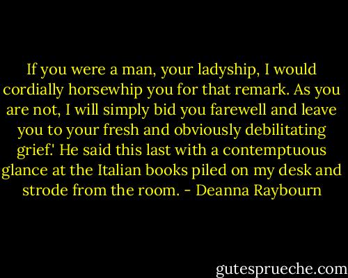 If you were a man, your ladyship, I would cordially horsewhip you for that remark. As you are not, I will simply bid you farewell and leave you to your fresh and obviously debilitating grief.' He said this last with a contemptuous glance at the Italian books piled on my desk and strode from the room. - Deanna Raybourn