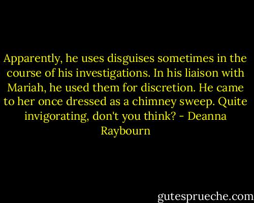 Apparently, he uses disguises sometimes in the course of his investigations. In his liaison with Mariah, he used them for discretion. He came to her once dressed as a chimney sweep. Quite invigorating, don't you think? - Deanna Raybourn