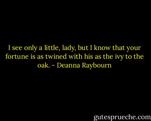 I see only a little, lady, but I know that your fortune is as twined with his as the ivy to the oak. - Deanna Raybourn