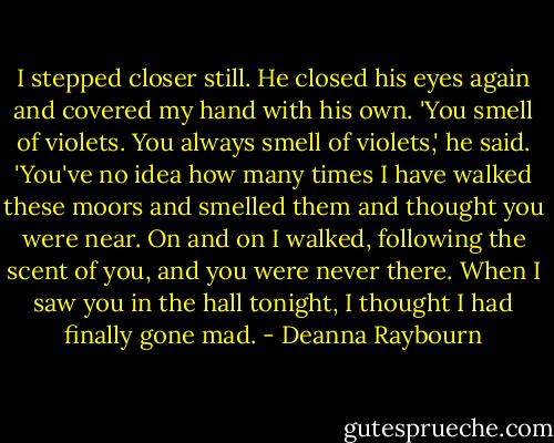 I stepped closer still. He closed his eyes again and covered my hand with his own. 'You smell of violets. You always smell of violets,' he said. 'You've no idea how many times I have walked these moors and smelled them and thought you were near. On and on I walked, following the scent of you, and you were never there. When I saw you in the hall tonight, I thought I had finally gone mad. - Deanna Raybourn