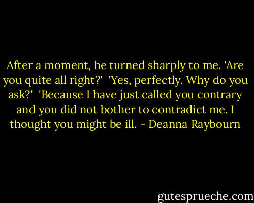 After a moment, he turned sharply to me. 'Are you quite all right?'<br /><br />'Yes, perfectly. Why do you ask?'<br /><br />'Because I have just called you contrary and you did not bother to contradict me. I thought you might be ill. - Deanna Raybourn