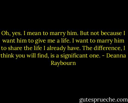 Oh, yes. I mean to marry him. But not because I want him to give me a life. I want to marry him to share the life I already have. The difference, I think you will find, is a significant one. - Deanna Raybourn