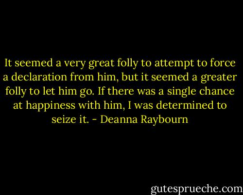 It seemed a very great folly to attempt to force a declaration from him, but it seemed a greater folly to let him go. If there was a single chance at happiness with him, I was determined to seize it. - Deanna Raybourn