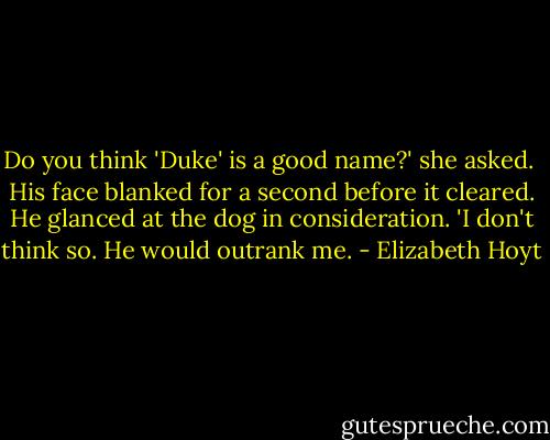 Do you think 'Duke' is a good name?' she asked.<br /><br />His face blanked for a second before it cleared. He glanced at the dog in consideration. 'I don't think so. He would outrank me. - Elizabeth Hoyt