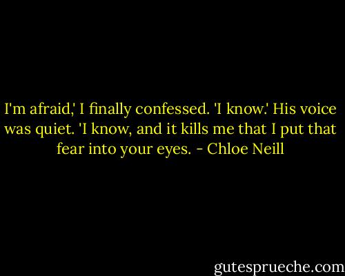 I'm afraid,' I finally confessed.<br />'I know.' His voice was quiet. 'I know, and it kills me that I put that fear into your eyes. - Chloe Neill
