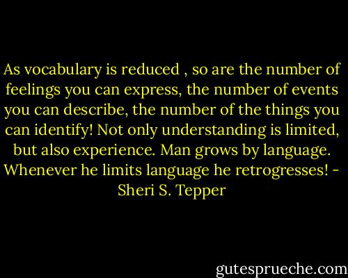 As vocabulary is reduced , so are the number of feelings you can express, the number of events you can describe, the number of the things you can identify! Not only understanding is limited, but also experience. Man grows by language. Whenever he limits language he retrogresses! - Sheri S. Tepper