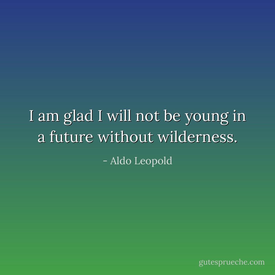 I am glad I will not be young in a future without wilderness. - Aldo Leopold