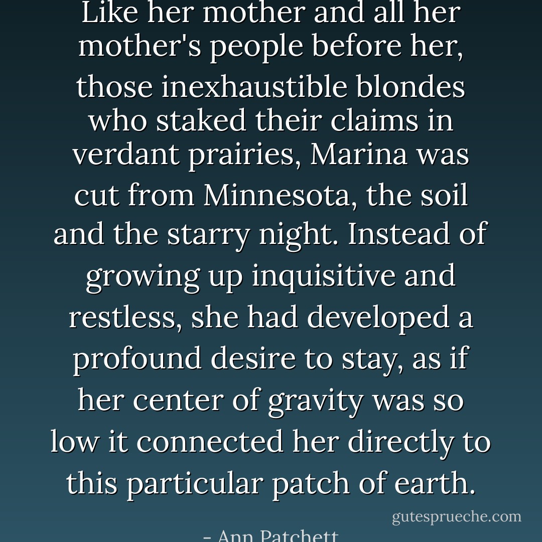 Like her mother and all her mother's people before her, those inexhaustible blondes who staked their claims in verdant prairies, Marina was cut from Minnesota, the soil and the starry night. Instead of growing up inquisitive and restless, she had developed a profound desire to stay, as if her center of gravity was so low it connected her directly to this particular patch of earth. - Ann Patchett
