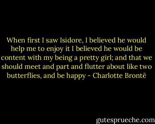 When first I saw Isidore, I believed he would help me to enjoy it I believed he would be content with my being a pretty girl; and that we should meet and part and flutter about like two butterflies, and be happy - Charlotte Brontë